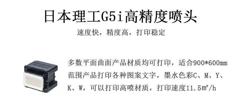 日本理工高精度噴頭，速度快，精度高，打印穩(wěn)定，多數(shù)平面均可打印，可以在部分曲面產(chǎn)品材質(zhì)上打印，使用范圍在900mm*600mm范圍內(nèi)產(chǎn)品打印各種圖案，墨水色彩為C、M、Y、K、W，可以打印高噴材質(zhì)，打印速度在11.5平米/小時(shí)